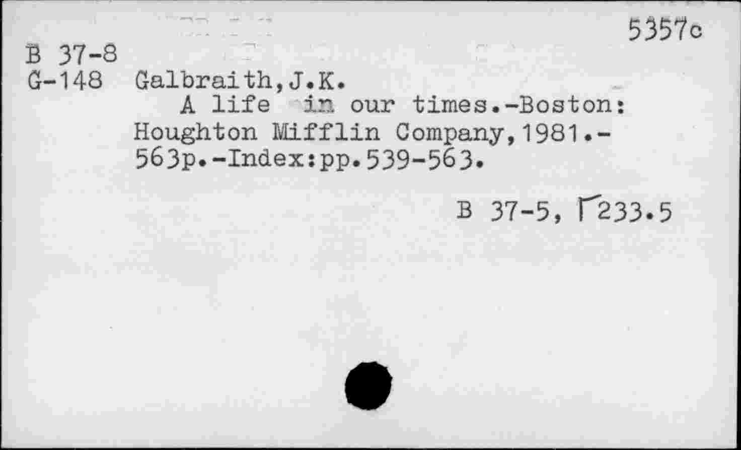 ﻿5357c B 37-8
G-148 Galbraith,J.K.
A life in our times.-Boston: Houghton Mifflin Company,1981 563p.-Index:pp.539-563.
B 37-5, f233.5